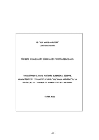 - 60 -
I.E. “JOSÉ MARÍA ARGUEDAS”
Comisión Ambiental
PROYECTO DE INNOVACIÓN DE EDUCACIÓN PRIMARIA-SECUNDARIA:
CONSERVANDO EL MEDIO AMBIENTE, EL PERSONAL DOCENTE,
ADMINISTRATIVO Y ESTUDIANTES DE LA I.E. “JOSÉ MARÍA ARGUEDAS” DE LA
REGIÓN CALLAO, CUIDAN SU SALUD CONSTRUYENDO UN TOLDO”
Marzo, 2011
 