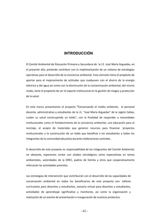 - 62 -
INTRODUCCIÓN
El Comité Ambiental de Educación Primaria y Secundaria de la I.E. José María Arguedas, en
el presente año, pretende contribuir con la implementación de un sistema de estrategias
operativas para el desarrollo de la conciencia ambiental. Esta comisión tiene el propósito de
aportar para el mejoramiento de actitudes que coadyuven con el ahorro de la energía
eléctrica y del agua así como con la disminución de la contaminación ambiental; del mismo
modo, tiene el propósito de ser el soporte institucional en la gestión de riesgos y protección
de la salud.
En este marco presentamos el proyecto “Conservando el medio ambiente, el personal
docente, administrativo y estudiantes de la I.E. “José María Arguedas” de la región Callao,
cuidan su salud construyendo un toldo”, con la finalidad de responder a necesidades
institucionales como el fortalecimiento de la conciencia ambiental, una educación para el
reciclaje, el acopio de materiales que generen recursos para financiar ´proyectos
institucionales y la construcción de un toldo que beneficie a los estudiantes y todos los
integrantes de la comunidad educativa durante celebraciones centrales.
El desarrollo de este proyecto es responsabilidad de los integrantes del Comité Ambiental;
no obstante, esperamos contar con aliados estratégicos como especialistas en temas
ambientales, autoridades de la DREC, padres de familia y otros que cooperativamente
reforzarán las actividades previstas.
Las estrategias de intervención que contribuirán con el desarrollo de las capacidades de
conservación ambiental en todos los beneficiarios de este proyecto son: talleres
curriculares para docentes y estudiantes, asesoría virtual para docentes y estudiantes,
actividades de aprendizaje significativo y monitoreo, así como la organización y
realización de un evento de presentación e inauguración de nuestros productos
 