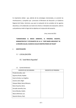 - 63 -
Es importante señalar que, además de las estrategias mencionadas, se sumarán las
movilizaciones y campañas que promueve el Ministerio de Educación y el Gobierno
Regional del Callao. Asimismo, que para la evaluación de las variables de los agentes
educativos, se ha elaborado una matriz de criterios e indicadores de evaluación, sobre la
cual podremos medir el logro de los objetivos en la ejecución del proyecto.
Lima, marzo de 2011
“CONSERVANDO EL MEDIO AMBIENTE, EL PERSONAL DOCENTE,
ADMINISTRATIVO Y ESTUDIANTES DE LA I.E. “JOSÉ MARÍA ARGUEDAS” DE
LA REGIÓN CALLAO, CUIDAN SU SALUD CONSTRUYENDO UN TOLDO”
I. IDENTIFICACIÓN
1.1 LOCALIZACIÓN:
I.E. “José María Arguedas”
1.2 Comité Ambiental :
DOCENTES DE SECUNDARIA DOCENTES DE PRIMARIA
Pineda González, Joel.
Figueroa Alcalá, Haydee
Guerra Cortijo, Luz Angélica
Lecaros León, Roger
Vásquez Mejía, Nancy Maryory.
Raico Huaccha, Denis.
Cercado Jaramillo, Ana.
Corzo Morales, Rubén.
Abarca Nehmad, Luis.
Naventa Ramos, Raúl.
 