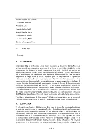 - 64 -
Gómez tenorio, Luis Enrique.
Díaz Arnao, Teodoro.
Alva salas, Luis.
Huamán Julián, Raúl.
Abasolo Zavala, María.
Escobar Rojas, Norma.
Morante García, Atilio.
Contreras Rodríguez, Omar.
1.3 DURACIÓN:
9 meses.
II. ANTECEDENTES
En junio de 1992, la Conferencia sobre Medio Ambiente y Desarrollo de las Naciones
Unidas, también conocida como la Cumbre de la Tierra, se reunió durante 12 días en las
cercanías de Río de Janeiro, Brasil. Esta cumbre desarrolló y legitimó una agenda de
medidas relacionadas con el cambio medioambiental, económico y político. El propósito
de la conferencia fue determinar qué reformas medioambientales era necesario
emprender a largo plazo, e iniciar procesos para su implantación y supervisión
internacionales. Se celebraron convenciones para discutir y aprobar documentos sobre
medio ambiente. Los principales temas abordados en estas convenciones incluían el
cambio climático, la biodiversidad, la protección forestal, la Agenda 21 (un proyecto de
desarrollo medioambiental de 900 páginas) y la Declaración de Río (un documento de
seis páginas que demandaba la integración de medio ambiente y desarrollo económico).
La Cumbre de la Tierra fue un acontecimiento histórico de gran significado. No sólo hizo
del medio ambiente una prioridad a escala mundial, sino que a ella asistieron delegados
de 178 países, lo que la convirtió en la mayor conferencia celebrada hasta ese momento.
En el Perú, la Ley General de Educación N° 28044 menciona a la conciencia ambiental
como un principio que motiva el respeto, cuidado y conservación del entorno natural…
III. JUSTIFICACIÓN
El calentamiento global, el debilitamiento de la capa de ozono, los cambios climáticos y
la serie de reacciones de la naturaleza frente a la indiferencia del ser humano por
conservarla, hace necesario la formulación del presente proyecto que promoverá no
sólo cambios de actitud, sino también permitirá obtener un producto específico para el
cuidado de la salud de los miembros de esta institución, José María Arguedas del Callao
la cual ostentó el calificativo de Primera Institución Ecológica de la Región Callao por la
característica de su infraestructura y el comportamiento de sus integrantes. Por ello, nos
proponemos el fin de mantener esa caracterización poniendo en marcha este proyecto
 