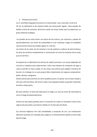 - 89 -
 Infraestructura Física
La I.E. José María Arguedas funciona en un local escolar cuya área total es de 11,0
43 m2. Su edificación es de material noble, de construcción regular. Tiene paredes de
ladrillo y techo de cemento. Asimismo cuenta con áreas verdes que le proporciona un
grato ambiente ecológico.
Las paredes de las aulas tienen una altura de tres metros, con columnas y zapatas de
aproximadamente una metro de profundidad lo cual constituye riesgos en probables
construcciones futuras (la medida regular es 1.30 ms).
Los techos de las aulas son de cemento y los del auditorio y talleres de eternit blanco,
los pisos de cerámico complementan la construcción así como las ventanas de las aulas
que son de fierro.
Se dispone de un laboratorio de ciencias de amplia estructura, con mesas adaptadas de
concreto y mayólicas para experimentos. Cada mesa dispone de instalación de agua y
cuatro enchufes en buen estado. En las mesas hay orificios para adaptar mecheros de
buncen; sin embargo no se usan porque faltan implementar con algunos componentes:
balón, válvulas, mangueras.
Existen bancas para alumnos así como lavaderos junto a la pared, uno en buen estado y
otro que sufre de atoros. Del mismo modo, hay anaqueles donde se guardan materiales
de vidrio, metal, goma.
No tiene extintor. El techo del laboratorio es frágil y en caso de sismo de intensidad se
corre el riesgo de desprendimiento.
Cuenta con dos patios grandes para la recreación los cuales se consideran como zonas
seguras de evacuación y que tienen señales en círculos para tal efecto.
Sus servicios higiénicos han sido remodelados a excepción de uno. Las instalaciones
eléctricas necesitan ser revisadas para asegurar su funcionamiento óptimo y evitar todo
tipo de riesgo.
 