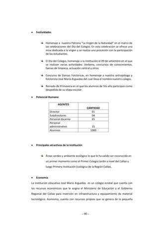 - 90 -
 Festividades
Homenaje a nuestra Patrona “La Virgen de la Natividad” en el marco de
las celebraciones del Día del Colegio. En esta celebración se ofrece una
misa dedicada a la virgen y se realiza una procesión con la participación
de los estudiantes.
El Día del Colegio, homenaje a la institución el 09 de setiembre en el que
se realizan varias actividades: Verbena, concursos de conocimientos,
faenas de limpieza, actuación central y otros.
Concurso de Danzas Folclóricas, en homenaje a nuestro antropólogo y
folclorista José María Arguedas del cual lleva el nombre nuestro colegio.
Reinado de Primavera en el que los alumnos de 5to año participan como
despedida de su etapa escolar.
 Potencial Humano
AGENTES
CANTIDAD
Director 01
Subdirectores 04
Personal docente 65
Personal
administrativo 15
Alumnos 1000
 Principales atractivos de la institución
Áreas verdes y ambiente ecológico lo que le ha valido ser reconocido en
un primer momento como el Primer Colegio Jardín a nivel del Callao y
luego Primera Institución Ecológica de la Región Callao.
 Economía
La institución educativa José María Arguedas es un colegio estatal que cuenta con
los recursos económicos que le asigna el Ministerio de Educación y el Gobierno
Regional del Callao para inversión en infraestructura y equipamiento de material
tecnológico. Asimismo, cuenta con recursos propios que se genera de la pequeña
 