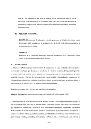 - 91 -
librería y del paquete escolar que se invierte en las necesidades básicas de la
institución. Este presupuesto es insuficiente para cubrir los gastos que demanda la
planificación, organización, ejecución y evaluación de proyectos por ellos, éstos son
autofinanciados.
3.2 POBLACIÓN BENEFICIARIA
DIRECTA: 65 docentes de educación primaria y secundaria, 15 administrativos, cuatro
directivos y 1000 estudiantes de ambos niveles de la I.E. José María Arguedas de la
Urbanización Previ, Callao.
INDIRECTA:
Miembros de la comunidad educativa, familiares y miembros de la comunidad con los
cuales se relacionan los beneficiarios directos.
IV. MARCO TEÓRICO
La defensa de la Naturaleza y el fortalecimiento de los sistemas de áreas protegidas son expresión de
un imperativo ecológico que descansa en otra forma de valorar el ambiente. En lugar de fragmentar
el entorno para convertirlo en un abanico de mercaderías que se comercializarán, las áreas
protegidas intentan evitar ese desmembramiento, manteniendo la integridad de los ecosistemas. Sus
valores se desenvuelven en múltiples dimensiones, desde la económica hasta la religiosa, desde el
mantenimiento de paisajes hasta su papel en las tradiciones locales.
En todos estos casos una y otra vez aparece el tema de los valores
(Eduardo Gudynas II Congreso Latinoamericano de Parques y Áreas Protegida, 2007.)
La transformación de un ecosistema terrestre, acuícola, costero y marino generalmente ocurre por la
extracción de recursos naturales de manera masiva. La presión humana sobre estos recursos implica
que los servicios ambientales y la salud de dicho ecosistema se deterioren o se pierdan. Los efectos
de la actividad humana inciden sobre procesos ecosistémicos que puntualmente resultan en la
pérdida de hábitats críticos, superficies vegetales, pérdida de biodiversidad, y contaminación variada
(por metales pesados, pesticidas, combustibles, coliformes, etc.). Asimismo, se hace patente la
 