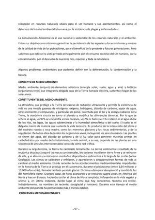 - 92 -
reducción en recursos naturales vitales para el ser humano y sus asentamientos, así como el
deterioro de la salud ambiental y humana por la incidencia de plagas y enfermedades.
La Conservación Ambiental es el uso racional y sostenible de los recursos naturales y el ambiente.
Entre sus objetivos encontramos garantizar la persistencia de las especies y los ecosistemas y mejora
de la calidad de vida de las poblaciones, para el beneficio de la presente y futuras generaciones. Pero
sabemos que esto se ha visto privado principalmente por el consumo excesivo del ser humano, por la
contaminación, por el descuido de nuestros ríos, especies y toda la naturaleza.
Algunos problemas ambientales que podemos definir son la deforestación, la contaminación y la
basura.
CONCEPTO DE MEDIO AMBIENTE
Medio ambiente, conjunto de elementos abióticos (energía solar, suelo, agua y aire) y bióticos
(organismos vivos) que integran la delgada capa de la Tierra llamada biósfera, sustento y hogar de los
seres vivos.
CONSTITUYENTES DEL MEDIO AMBIENTE.
La atmósfera, que protege a la Tierra del exceso de radiación ultravioleta y permite la existencia de
vida es una mezcla gaseosa de nitrógeno, oxígeno, hidrógeno, dióxido de carbono, vapor de agua,
otros elementos y compuestos, y partículas de polvo. Calentada por el Sol y la energía radiante de la
Tierra, la atmósfera circula en torno al planeta y modifica las diferencias térmicas. Por lo que se
refiere al agua, un 97% se encuentra en los océanos, un 2% es hielo y el 1% restante es el agua dulce
de los ríos, los lagos, las aguas subterráneas y la humedad atmosférica y del suelo. El suelo es el
delgado manto de materia que sustenta la vida terrestre. Es producto de la interacción del clima y
del sustrato rocoso o roca madre, como las morrenas glaciares y las rocas sedimentarias, y de la
vegetación. De todos ellos dependen los organismos vivos, incluyendo los seres humanos. Las plantas
se sirven del agua, del dióxido de carbono y de la luz solar para convertir materias primas en
carbohidratos por medio de la fotosíntesis; la vida animal, a su vez, depende de las plantas en una
secuencia de vínculos interconectados conocida como red trófica.
Durante su larga historia, la Tierra ha cambiado lentamente. La deriva continental (resultado de la
tectónica de placas) separó las masas continentales, los océanos invadieron tierra firme y se retiraron
de ella, y se alzaron y erosionaron montañas, depositando sedimentos a lo largo de las costas (véase
Geología). Los climas se caldearon y enfriaron, y aparecieron y desaparecieron formas de vida al
cambiar el medio ambiente. El más reciente de los acontecimientos medioambientales importantes
en la historia de la Tierra se produjo en el cuaternario, durante el pleistoceno (entre 1,64 millones y
10.000 años atrás), llamado también periodo glacial. El clima subtropical desapareció y cambió la faz
del hemisferio norte. Grandes capas de hielo avanzaron y se retiraron cuatro veces en América del
Norte y tres en Europa, haciendo oscilar el clima de frío a templado, influyendo en la vida vegetal y
animal y, en última instancia, dando lugar al clima que hoy conocemos. Nuestra era recibe,
indistintamente, los nombres de reciente, postglacial y holoceno. Durante este tiempo el medio
ambiente del planeta ha permanecido más o menos estable.
PROBLEMAS MEDIOAMBIENTALES
 