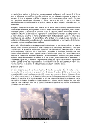 - 93 -
La especie Homo sapiens, es decir, el ser humano, apareció tardíamente en la historia de la Tierra,
pero ha sido capaz de modificar el medio ambiente con sus actividades. Aunque, al parecer, los
humanos hicieron su aparición en África, no tardaron en dispersarse por todo el mundo. Gracias a
sus peculiares capacidades mentales y físicas, lograron escapar a las constricciones
medioambientales que limitaban a otras especies y alterar el medio ambiente para adaptarlo a sus
necesidades.
Aunque los primeros humanos sin duda vivieron más o menos en armonía con el medio ambiente,
como los demás animales, su alejamiento de la vida salvaje comenzó en la prehistoria, con la primera
revolución agrícola. La capacidad de controlar y usar el fuego les permitió modificar o eliminar la
vegetación natural, y la domesticación y pastoreo de animales herbívoros llevó al sobrepastoreo y a
la erosión del suelo. El cultivo de plantas originó también la destrucción de la vegetación natural para
hacer hueco a las cosechas y la demanda de leña condujo a la denudación de montañas y al
agotamiento de bosques enteros. Los animales salvajes se cazaban por su carne y eran destruidos en
caso de ser considerados plagas o depredadores.
Mientras las poblaciones humanas siguieron siendo pequeñas y su tecnología modesta, su impacto
sobre el medio ambiente fue solamente local. No obstante, al ir creciendo la población y mejorando
y aumentando la tecnología, aparecieron problemas más significativos y generalizados. El rápido
avance tecnológico producido tras la edad media culminó en la Revolución Industrial, que trajo
consigo el descubrimiento, uso y explotación de los combustibles fósiles, así como la explotación
intensiva de los recursos minerales de la Tierra. Fue con la Revolución Industrial cuando los seres
humanos empezaron realmente a cambiar la faz del planeta, la naturaleza de su atmósfera y la
calidad de su agua. Hoy, la demanda sin precedentes a la que el rápido crecimiento de la población
humana y el desarrollo tecnológico someten al medio ambiente está produciendo un declive cada
vez más acelerado en la calidad de éste y en su capacidad para sustentar la vida.
Dióxido de carbono
Uno de los impactos que el uso de combustibles fósiles ha producido sobre el medio ambiente
terrestre ha sido el aumento de la concentración de dióxido de carbono (CO2) en la atmósfera. La
cantidad de CO2 atmosférico había permanecido estable, aparentemente durante siglos, pero desde
1750 se ha incrementado en un 30% aproximadamente. Lo significativo de este cambio es que puede
provocar un aumento de la temperatura de la Tierra a través del proceso conocido como efecto
invernadero. El dióxido de carbono atmosférico tiende a impedir que la radiación de onda larga
escape al espacio exterior; dado que se produce más calor y puede escapar menos, la temperatura
global de la Tierra aumenta.
 