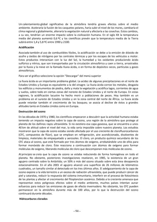 - 94 -
Un calentamiento global significativo de la atmósfera tendría graves efectos sobre el medio
ambiente. Aceleraría la fusión de los casquetes polares, haría subir el nivel de los mares, cambiaría el
clima regional y globalmente, alteraría la vegetación natural y afectaría a las cosechas. Estos cambios,
a su vez, tendrían un enorme impacto sobre la civilización humana. En el siglo XX la temperatura
media del planeta aumentó 0,6 ºC y los científicos prevén que la temperatura media de la Tierra
subirá entre 1,4 y 5,8 ºC entre 1990 y 2100.
Acidificación
Asociada también al uso de combustibles fósiles, la acidificación se debe a la emisión de dióxido de
azufre y óxidos de nitrógeno por las centrales térmicas y por los escapes de los vehículos a motor.
Estos productos interactúan con la luz del Sol, la humedad y los oxidantes produciendo ácido
sulfúrico y nítrico, que son transportados por la circulación atmosférica y caen a tierra, arrastrados
por la lluvia y la nieve en la llamada lluvia ácida, o en forma de depósitos secos, partículas y gases
atmosféricos.
Para ver el gráfico seleccione la opción "Descargar" del menú superior
La lluvia ácida es un importante problema global. La acidez de algunas precipitaciones en el norte de
Estados Unidos y Europa es equivalente a la del vinagre. La lluvia ácida corroe los metales, desgasta
los edificios y monumentos de piedra, daña y mata la vegetación y acidifica lagos, corrientes de agua
y suelos, sobre todo en ciertas zonas del noreste de Estados Unidos y el norte de Europa. En estas
regiones, la acidificación lacustre ha hecho morir a poblaciones de peces. Hoy también es un
problema en el sureste de Estados Unidos y en la zona central del norte de África. La lluvia ácida
puede retardar también el crecimiento de los bosques; se asocia al declive de éstos a grandes
altitudes tanto en Estados Unidos como en Europa.
Destrucción del ozono
En las décadas de 1970 y 1980, los científicos empezaron a descubrir que la actividad humana estaba
teniendo un impacto negativo sobre la capa de ozono, una región de la atmósfera que protege al
planeta de los dañinos rayos ultravioleta. Si no existiera esa capa gaseosa, que se encuentra a unos
40 km de altitud sobre el nivel del mar, la vida sería imposible sobre nuestro planeta. Los estudios
mostraron que la capa de ozono estaba siendo afectada por el uso creciente de clorofluorocarbonos
(CFC, compuestos de flúor), que se emplean en refrigeración, aire acondicionado, disolventes de
limpieza, materiales de empaquetado y aerosoles. El cloro, un producto químico secundario de los
CFC ataca al ozono, que está formado por tres átomos de oxígeno, arrebatándole uno de ellos para
formar monóxido de cloro. Éste reacciona a continuación con átomos de oxígeno para formar
moléculas de oxígeno, liberando moléculas de cloro que descomponen más moléculas de ozono.
Al principio se creía que la capa de ozono se estaba reduciendo de forma homogénea en todo el
planeta. No obstante, posteriores investigaciones revelaron, en 1985, la existencia de un gran
agujero centrado sobre la Antártida; un 50% o más del ozono situado sobre esta área desaparecía
estacionalmente. En el año 2001 el agujero alcanzó una superficie de 26 millones de kilómetros
cuadrados, un tamaño similar al detectado en los tres últimos años. El adelgazamiento de la capa de
ozono expone a la vida terrestre a un exceso de radiación ultravioleta, que puede producir cáncer de
piel y cataratas, reducir la respuesta del sistema inmunitario, interferir en el proceso de fotosíntesis
de las plantas y afectar al crecimiento del fitoplancton oceánico. Debido a la creciente amenaza que
representan estos peligrosos efectos sobre el medio ambiente, muchos países intentan aunar
esfuerzos para reducir las emisiones de gases de efecto invernadero. No obstante, los CFC pueden
permanecer en la atmósfera durante más de 100 años, por lo que la destrucción del ozono
continuará durante décadas.
Hidrocarburos clorados
 