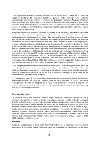 - 95 -
El uso extensivo de pesticidas sintéticos derivados de los hidrocarburos clorados en el control de
plagas ha tenido efectos colaterales desastrosos para el medio ambiente. Estos pesticidas
organoclorados son muy persistentes y resistentes a la degradación biológica. Muy poco solubles en
agua, se adhieren a los tejidos de las plantas y se acumulan en los suelos, el sustrato del fondo de las
corrientes de agua y los estanques, y la atmósfera. Una vez volatilizados, los pesticidas se distribuyen
por todo el mundo, contaminando áreas silvestres a gran distancia de las regiones agrícolas, e incluso
en las zonas ártica y antártica.
Aunque estos productos químicos sintéticos no existen en la naturaleza, penetran en la cadena
alimentaria. Los pesticidas son ingeridos por los herbívoros o penetran directamente a través de la
piel de organismos acuáticos como los peces y diversos invertebrados. El pesticida se concentra aún
más al pasar de los herbívoros a los carnívoros. Alcanza elevadas concentraciones en los tejidos de
los animales que ocupan los eslabones más altos de la cadena alimentaria, como el halcón peregrino,
el águila y el quebrantahuesos. Los hidrocarburos clorados interfieren en el metabolismo del calcio
de las aves, produciendo un adelgazamiento de las cáscaras de los huevos y el consiguiente fracaso
reproductivo. Como resultado de ello, algunas grandes aves depredadoras y piscívoras se encuentran
al borde de la extinción. Debido al peligro que los pesticidas representan para la fauna silvestre y
para los seres humanos, y debido también a que los insectos han desarrollado resistencia a ellos, el
uso de hidrocarburos halogenados como el DDT está disminuyendo con rapidez en todo el mundo
occidental, aunque siguen usándose en grandes cantidades en los países en vías de desarrollo. A
comienzos de la década de 1980, el EDB o dibromoetano, un pesticida halogenado, despertó también
gran alarma por su naturaleza en potencia carcinógena, y fue finalmente prohibido.
Existe otro grupo de compuestos íntimamente vinculado al DDT: los bifenilos policlorados (PCB). Se
han utilizado durante años en la producción industrial, y han acabado penetrando en el medio
ambiente. Su impacto sobre los seres humanos y la vida silvestre ha sido similar al de los pesticidas.
Debido a su extremada toxicidad, el uso de PCB ha quedado restringido a los aislantes de los
transformadores y condensadores eléctricos.
El TCDD es el más tóxico de otro grupo relacionado de compuestos altamente tóxicos, las dioxinas o
dibenzo-para-dioxinas. El grado de toxicidad para los seres humanos de estos compuestos
carcinógenos no ha sido aún comprobado. El TCDD puede encontrarse en forma de impureza en
conservantes para la madera y el papel y en herbicidas. El agente naranja, un defoliante muy
utilizado, contiene trazas de dioxina.
Otras sustancias tóxicas
Las sustancias tóxicas son productos químicos cuya fabricación, procesado, distribución, uso y
eliminación representan un riesgo inasumible para la salud humana y el medio ambiente. La mayoría
de estas sustancias tóxicas son productos químicos sintéticos que penetran en el medio ambiente y
persisten en él durante largos periodos de tiempo. En los vertederos de productos químicos se
producen concentraciones significativas de sustancias tóxicas. Si éstas se filtran al suelo o al agua,
pueden contaminar el suministro de agua, el aire, las cosechas y los animales domésticos, y han sido
asociadas a defectos congénitos humanos, abortos y enfermedades orgánicas. A pesar de los riesgos
conocidos, el problema no lleva camino de solucionarse. Recientemente, se han fabricado más de 4
millones de productos químicos sintéticos nuevos en un periodo de quince años, y se crean de 500 a
1.000 productos nuevos más al año.
Radiación
Aunque las pruebas nucleares atmosféricas han sido prohibidas por la mayoría de los países, lo que
ha supuesto la eliminación de una importante fuente de lluvia radiactiva, la radiación nuclear sigue
 