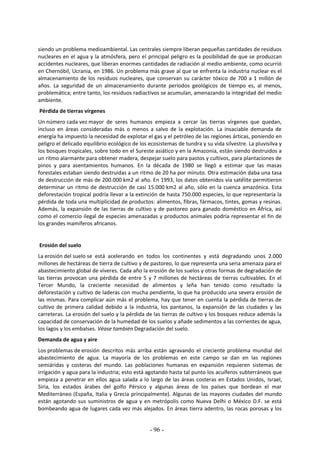 - 96 -
siendo un problema medioambiental. Las centrales siempre liberan pequeñas cantidades de residuos
nucleares en el agua y la atmósfera, pero el principal peligro es la posibilidad de que se produzcan
accidentes nucleares, que liberan enormes cantidades de radiación al medio ambiente, como ocurrió
en Chernóbil, Ucrania, en 1986. Un problema más grave al que se enfrenta la industria nuclear es el
almacenamiento de los residuos nucleares, que conservan su carácter tóxico de 700 a 1 millón de
años. La seguridad de un almacenamiento durante periodos geológicos de tiempo es, al menos,
problemática; entre tanto, los residuos radiactivos se acumulan, amenazando la integridad del medio
ambiente.
Pérdida de tierras vírgenes
Un número cada vez mayor de seres humanos empieza a cercar las tierras vírgenes que quedan,
incluso en áreas consideradas más o menos a salvo de la explotación. La insaciable demanda de
energía ha impuesto la necesidad de explotar el gas y el petróleo de las regiones árticas, poniendo en
peligro el delicado equilibrio ecológico de los ecosistemas de tundra y su vida silvestre. La pluvisilva y
los bosques tropicales, sobre todo en el Sureste asiático y en la Amazonia, están siendo destruidos a
un ritmo alarmante para obtener madera, despejar suelo para pastos y cultivos, para plantaciones de
pinos y para asentamientos humanos. En la década de 1980 se llegó a estimar que las masas
forestales estaban siendo destruidas a un ritmo de 20 ha por minuto. Otra estimación daba una tasa
de destrucción de más de 200.000 km2 al año. En 1993, los datos obtenidos vía satélite permitieron
determinar un ritmo de destrucción de casi 15.000 km2 al año, sólo en la cuenca amazónica. Esta
deforestación tropical podría llevar a la extinción de hasta 750.000 especies, lo que representaría la
pérdida de toda una multiplicidad de productos: alimentos, fibras, fármacos, tintes, gomas y resinas.
Además, la expansión de las tierras de cultivo y de pastoreo para ganado doméstico en África, así
como el comercio ilegal de especies amenazadas y productos animales podría representar el fin de
los grandes mamíferos africanos.
Erosión del suelo
La erosión del suelo se está acelerando en todos los continentes y está degradando unos 2.000
millones de hectáreas de tierra de cultivo y de pastoreo, lo que representa una seria amenaza para el
abastecimiento global de víveres. Cada año la erosión de los suelos y otras formas de degradación de
las tierras provocan una pérdida de entre 5 y 7 millones de hectáreas de tierras cultivables. En el
Tercer Mundo, la creciente necesidad de alimentos y leña han tenido como resultado la
deforestación y cultivo de laderas con mucha pendiente, lo que ha producido una severa erosión de
las mismas. Para complicar aún más el problema, hay que tener en cuenta la pérdida de tierras de
cultivo de primera calidad debido a la industria, los pantanos, la expansión de las ciudades y las
carreteras. La erosión del suelo y la pérdida de las tierras de cultivo y los bosques reduce además la
capacidad de conservación de la humedad de los suelos y añade sedimentos a las corrientes de agua,
los lagos y los embalses. Véase también Degradación del suelo.
Demanda de agua y aire
Los problemas de erosión descritos más arriba están agravando el creciente problema mundial del
abastecimiento de agua. La mayoría de los problemas en este campo se dan en las regiones
semiáridas y costeras del mundo. Las poblaciones humanas en expansión requieren sistemas de
irrigación y agua para la industria; esto está agotando hasta tal punto los acuíferos subterráneos que
empieza a penetrar en ellos agua salada a lo largo de las áreas costeras en Estados Unidos, Israel,
Siria, los estados árabes del golfo Pérsico y algunas áreas de los países que bordean el mar
Mediterráneo (España, Italia y Grecia principalmente). Algunas de las mayores ciudades del mundo
están agotando sus suministros de agua y en metrópolis como Nueva Delhi o México D.F. se está
bombeando agua de lugares cada vez más alejados. En áreas tierra adentro, las rocas porosas y los
 