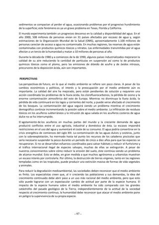 - 97 -
sedimentos se compactan al perder el agua, ocasionando problemas por el progresivo hundimiento
de la superficie; este fenómeno es ya un grave problema en Texas, Florida y California.
El mundo experimenta también un progresivo descenso en la calidad y disponibilidad del agua. En el
año 2000, 508 millones de personas vivían en 31 países afectados por escasez de agua y, según
estimaciones de la Organización Mundial de la Salud (OMS), aproximadamente 1.100 millones de
personas carecían de acceso a agua no contaminada. En muchas regiones, las reservas de agua están
contaminadas con productos químicos tóxicos y nitratos. Las enfermedades transmitidas por el agua
afectan a un tercio de la humanidad y matan a 10 millones de personas al año.
Durante la década de 1980 y a comienzos de la de 1990, algunos países industrializados mejoraron la
calidad de su aire reduciendo la cantidad de partículas en suspensión así como la de productos
químicos tóxicos como el plomo, pero las emisiones de dióxido de azufre y de óxidos nitrosos,
precursores de la deposición ácida, aún son importantes.
PERSPECTIVAS
Las perspectivas de futuro, en lo que al medio ambiente se refiere son poco claras. A pesar de los
cambios económicos y políticos, el interés y la preocupación por el medio ambiente aún es
importante. La calidad del aire ha mejorado, pero están pendientes de solución y requieren una
acción coordinada los problemas de la lluvia ácida, los clorofluorocarbonos, la pérdida de ozono y la
enorme contaminación atmosférica del este de Europa. Mientras no disminuya la lluvia ácida, la
pérdida de vida continuará en los lagos y corrientes del norte, y puede verse afectado el crecimiento
de los bosques. La contaminación del agua seguirá siendo un problema mientras el crecimiento
demográfico continúe incrementando la presión sobre el medio ambiente. La infiltración de residuos
tóxicos en los acuíferos subterráneos y la intrusión de agua salada en los acuíferos costeros de agua
dulce no se ha interrumpido.
El agotamiento de los acuíferos en muchas partes del mundo y la creciente demanda de agua
producirá conflictos entre el uso agrícola, industrial y doméstico de ésta. La escasez impondrá
restricciones en el uso del agua y aumentará el coste de su consumo. El agua podría convertirse en la
crisis energética de comienzos del siglo XXI. La contaminación de las aguas dulces y costeras, junto
con la sobreexplotación, ha mermado hasta tal punto los recursos de los caladeros piscícolas que
sería necesario suspender la pesca durante un periodo de cinco a diez años para que las especies se
recuperaran. Si no se desarrollan esfuerzos coordinados para salvar hábitats y reducir el furtivismo y
el tráfico internacional ilegal de especies salvajes, muchas de ellas se extinguirán. A pesar de
nuestros conocimientos sobre cómo reducir la erosión del suelo, éste continúa siendo un problema
de alcance mundial. Esto se debe, en gran medida a que muchos agrónomos y urbanistas muestran
un escaso interés por controlarla. Por último, la destrucción de tierras vírgenes, tanto en las regiones
templadas como en las tropicales, puede producir una extinción masiva de formas de vida vegetales
y animales.
Para reducir la degradación medioambiental, las sociedades deben reconocer que el medio ambiente
es finito. Los especialistas creen que, al ir creciendo las poblaciones y sus demandas, la idea del
crecimiento continuado debe abrir paso a un uso más racional del medio ambiente, pero que esto
sólo puede lograrse con un espectacular cambio de actitud por parte de la especie humana. El
impacto de la especie humana sobre el medio ambiente ha sido comparado con las grandes
catástrofes del pasado geológico de la Tierra; independientemente de la actitud de la sociedad
respecto al crecimiento continuo, la humanidad debe reconocer que atacar el medio ambiente pone
en peligro la supervivencia de su propia especie.
 