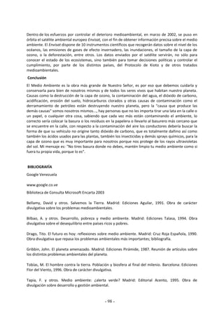 - 98 -
Dentro de los esfuerzos por controlar el deterioro medioambiental, en marzo de 2002, se puso en
órbita el satélite ambiental europeo Envisat, con el fin de obtener información precisa sobre el medio
ambiente. El Envisat dispone de 10 instrumentos científicos que recogerán datos sobre el nivel de los
océanos, las emisiones de gases de efecto invernadero, las inundaciones, el tamaño de la capa de
ozono, o la deforestación, entre otros. Los datos enviados por el satélite servirán, no sólo para
conocer el estado de los ecosistemas, sino también para tomar decisiones políticas y controlar el
cumplimiento, por parte de los distintos países, del Protocolo de Kioto y de otros tratados
medioambientales.
Conclusión
El Medio Ambiente es la obra más grande de Nuestro Señor, es por eso que debemos cuidarla y
conservarla para bien de nosotros mismos y de todos los seres vivos que habitan nuestro planeta.
Causas como la destrucción de la capa de ozono, la contaminación del agua, el dióxido de carbono,
acidificación, erosión del suelo, hidrocarburos clorados y otras causas de contaminación como el
derramamiento de petróleo están destruyendo nuestro planeta, pero la "causa que produce las
demás causas" somos nosotros mismos..., hay personas que no les importa tirar una lata en la calle o
un papel, o cualquier otra cosa, sabiendo que cada vez más están contaminando el ambiente, lo
correcto sería colocar la basura o los residuos en la papelera o llevarlo al basurero más cercano que
se encuentre en la calle, con respecto a la contaminación del aire los conductores debería buscar la
forma de que su vehículo no origine tanto dióxido de carbono, que es totalmente dañino así como
también los ácidos usados para las plantas, también los insecticidas y demás sprays químicos, para la
capa de ozono que es muy importante para nosotros porque nos protege de los rayos ultravioletas
del sol. Mi mensaje es: "No tires basura donde no debes, mantén limpio tu medio ambiente como si
fuera tu propia vida, porque lo es".
BIBLIOGRAFÍA
Google Venezuela
www.google.co.ve
Biblioteca de Consulta Microsoft Encarta 2003
Bellamy, David y otros. Salvemos la Tierra. Madrid: Ediciones Aguilar, 1991. Obra de carácter
divulgativa sobre los problemas medioambientales.
Bilbao, A. y otros. Desarrollo, pobreza y medio ambiente. Madrid: Ediciones Talasa, 1994. Obra
divulgativa sobre el desequilibrio entre países ricos y pobres.
Drago, Tito. El futuro es hoy: reflexiones sobre medio ambiente. Madrid: Cruz Roja Española, 1990.
Obra divulgativa que repasa los problemas ambientales más importantes; bibliografía.
Gribbin, John. El planeta amenazado. Madrid: Ediciones Pirámide, 1987. Reunión de artículos sobre
los distintos problemas ambientales del planeta.
Tobías, M. El hombre contra la tierra. Población y biosfera al final del milenio. Barcelona: Ediciones
Flor del Viento, 1996. Obra de carácter divulgativa.
Tapia, F. y otros. Medio ambiente: ¿alerta verde? Madrid: Editorial Acento, 1995. Obra de
divulgación sobre desarrollo y gestión ambiental.
 