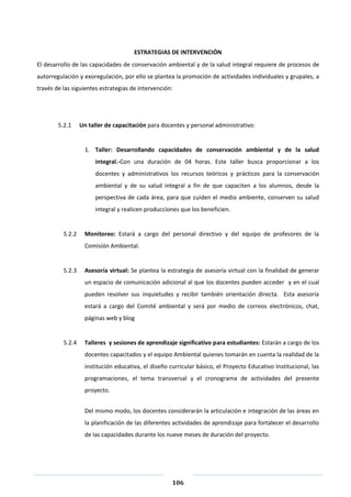 106
ESTRATEGIAS DE INTERVENCIÓN
El desarrollo de las capacidades de conservación ambiental y de la salud integral requiere de procesos de
autorregulación y exoregulación, por ello se plantea la promoción de actividades individuales y grupales, a
través de las siguientes estrategias de intervención:
5.2.1 Un taller de capacitación para docentes y personal administrativo:
1. Taller: Desarrollando capacidades de conservación ambiental y de la salud
integral.-Con una duración de 04 horas. Este taller busca proporcionar a los
docentes y administrativos los recursos teóricos y prácticos para la conservación
ambiental y de su salud integral a fin de que capaciten a los alumnos, desde la
perspectiva de cada área, para que cuiden el medio ambiente, conserven su salud
integral y realicen producciones que los beneficien.
5.2.2 Monitoreo: Estará a cargo del personal directivo y del equipo de profesores de la
Comisión Ambiental.
5.2.3 Asesoría virtual: Se plantea la estrategia de asesoría virtual con la finalidad de generar
un espacio de comunicación adicional al que los docentes pueden acceder y en el cual
pueden resolver sus inquietudes y recibir también orientación directa. Esta asesoría
estará a cargo del Comité ambiental y será por medio de correos electrónicos, chat,
páginas web y blog
5.2.4 Talleres y sesiones de aprendizaje significativo para estudiantes: Estarán a cargo de los
docentes capacitados y el equipo Ambiental quienes tomarán en cuenta la realidad de la
institución educativa, el diseño curricular básico, el Proyecto Educativo Institucional, las
programaciones, el tema transversal y el cronograma de actividades del presente
proyecto.
Del mismo modo, los docentes considerarán la articulación e integración de las áreas en
la planificación de las diferentes actividades de aprendizaje para fortalecer el desarrollo
de las capacidades durante los nueve meses de duración del proyecto.
 