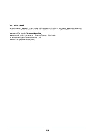 112
VIII. BIBLIOGRAFÍA
Alvarado Oyarse, Otoniel: 2004 “Diseño, elaboración y evaluación de Proyectos”, Editorial San Marcos.
www.angelfire.com/nt/DesastresNaturales
www.monografias.com/trabajos12/lsdesast/lsdesast.shtml - 30k
es.wikipedia.org/wiki/Desastre natural - 74k
www.bt.cdc.gov/disasters/espanol/
 