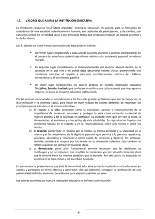 9
1.3. VALORES QUE ASUME LA INSTITUCIÓN EDUCATIVA
La Institución Educativa “José María Arguedas” orienta la educación en valores, para la formación de
ciudadanos de una sociedad auténticamente humana, con actitudes de participación, y de cambio, con
conciencia crítica de la realidad social y con principios éticos que sirvan para evaluar las propias acciones y
la de los demás.
La I.E. plantea un triple frente con relación a la educación en valores:
 En Primer lugar considerando a cada uno de nuestros alumnos y alumnas incorporamos en
el proceso de enseñanza aprendizaje valores relativos a la conciencia personal de valores
morales.
 En segundo lugar consideramos el desenvolvimiento del alumno, alumna dentro de la
sociedad en la que vive y en donde debe desarrollar valores cívicos promoviendo una
conciencia colectiva, el respeto a principios constitucionales, práctica de hábitos
democráticos y la convivencia pacífica.
 En tercer lugar fortalecemos los valores propios de nuestra Institución Educativa
Disciplina, Estudio, Lealtad; que confieren un estilo y una cultura propia que impregnan e
inspiran, en suma al proyecto educativo institucional.
Por las razones mencionadas y, considerando a los tres más grandes problemas que son la corrupción, la
discriminación y la violencia social, para hacer un buen trabajo en valores debemos de reconocer los
principios que se articulan en el sistema educativo:
a) El respeto a la vida: entendido como la valoración, aprecio y reconocimiento de la
importancia de preservar, conservar y proteger la vida como elemento sustancial de
nuestro planeta y de la sociedad en particular. Su cuidado tiene que ver con la salud, la
alimentación, el ambiente y a los estilos de vida saludables. Su reproducción implica una
conciencia basada en el respeto y en la responsabilidad sobre uno mismo y sobre los
demás.
b) El respeto: comprende el respeto por sí mismo, la estima personal y la seguridad en sí
mismo y el fortalecimiento de la dignidad personal que permita a la persona respetarse,
valorarse, apreciarse y reconocerse como sujeto de derechos y deberes. Sin embargo,
también considera el respeto por los demás en su dimensión colectiva. Esto también se
refiere a quienes no comparten nuestras ideas.
c) La democracia: como pilar fundamental permite reconocer que las decisiones se
construyen y no se imponen, que resultan de consensos y/o por votación teniendo claro
que la minoría tiene los mismos derechos que la mayoría. Por otra parte, su búsqueda se
sustenta en el bien común y no en el bien de pocos.
En consecuencia, pretendemos que toda la comunidad educativa se sienta implicada con la educación en
valores y participen de forma efectiva y coherente; sólo así podremos conseguir la construcción de una
personalidad definida, alumnos con actitudes para adquirir y asimilar un valor.
Los valores asumidos por nuestra Institución educativa se definen a continuación:
 