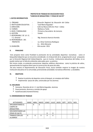 113
PROYECTO DE TRABAJO DE EDUCACION FISICA
“CANCHA DE BÁSQUETBOL Y POSAS DE SALTO”
I.-DATOS INFORMATIVOS
1.- ÓRGANO : Dirección Regional de Educación del Callao
2.-INSTITUCION EDUCATIVA : ”José María Arguedas”
3.-DIRECCIÓN : Calle las Moras S/N Urb. Preví – Callao
4.-TURNOS : Mañana y Tarde.
5.-NIVEL Y MODALIDAD : Primaria y Secundaria de menores
6.-GESTIÓN : Estatal.
7.-RESPONSABLE DE LA I.E.
7.1.-Director : Mg. Venancio Asencio Araindia
8.-RESPONSABLES DEL
PROYECTO : Lic. Omar Contreras Rodríguez
Lic. Atilio Morante
9.-DURACIÓN : Año escolar 2011
Il. FINALIDAD
Este proyecto tiene como finalidad la promoción de las actividades deportivo- recreativas como el
básquetbol (deporte que se encuentra considerado en el desarrollo de la programación anual propuesto
por la Dirección Regional del Callao).Deporte, que en muchas instituciones educativas del Callao, no se
puede realizar por la falta de ambientes adecuados para su práctica.
Del mismo modo, se pretende promocionar deportes atléticos alternativos como la práctica de saltos,
aprovechando los espacios libres para la construcción de posas de salto.
De esta manera el Departamento de Educación Física, busca también mejorar la imagen de nuestra
institución educativa en la comunidad, promoviendo actividades recreativas diferentes y saludables.
lll. OBJETIVOS
 Realizar la práctica de deportes como el básquet, en remplazo del fulbito
 Implementar posas de salto, construidas por los alumnos.
IV.-RECURSOS
 Humanos: Docentes de la I. E. José María Arguedas- alumnos
 financiamiento: Alumnos y comités de apoyo
 Autofinanciado (mantenimiento)
V.-CRONOGRAMA DE TRABAJO
ACTIVIDADES MARZ ABRIL MAYO JUNIO JULIO AGOS SEPT OCTU NOV
INPLEMENTAMOS EL
CAMPO DE
BÁSQUETBOL
X X
INPLEMENTAMOS LAS
POSAS DE SALTO X X
TRABAJO CON LOS
ALUMNOS
X X X X X
 