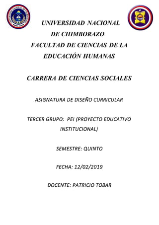 UNIVERSIDAD NACIONAL
DE CHIMBORAZO
FACULTAD DE CIENCIAS DE LA
EDUCACIÓN HUMANAS
CARRERA DE CIENCIAS SOCIALES
ASIGNATURA DE DISEÑO CURRICULAR
TERCER GRUPO: PEI (PROYECTO EDUCATIVO
INSTITUCIONAL)
SEMESTRE: QUINTO
FECHA: 12/02/2019
DOCENTE: PATRICIO TOBAR
 