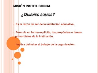 MISIÓN INSTITUCIONAL

        ¿QUIÉNES SOMOS?

•   Es la razón de ser de la institución educativa.

•   Formula en forma explícita, los propósitos o tareas
    primordiales de la Institución.

•   Implica delimitar el trabajo de la organización.
 