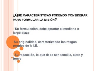 ¿QUÉ CARACTERÍSTICAS PODEMOS CONSIDERAR
PARA FORMULAR LA MISIÓN?


• Su formulación, debe apuntar al mediano o
largo plazo.

•Suoriginalidad, caracterizando los rasgos
propios de la I.E.

•Su redacción, la que debe ser sencilla, clara y
breve
 