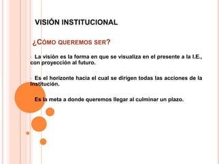 VISIÓN INSTITUCIONAL

    ¿CÓMO QUEREMOS SER?
•La visión es la forma en que se visualiza en el presente a la I.E.,
con proyección al futuro.

• Es el horizonte hacia el cual se dirigen todas las acciones de la
Institución.

•   Es la meta a donde queremos llegar al culminar un plazo.
 