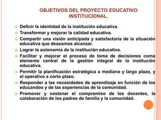 OBJETIVOS DEL PROYECTO EDUCATIVO
                       INSTITUCIONAL.

   Definir la identidad de la institución educativa.
   Transformar y mejorar la calidad educativa.
   Compartir una visión anticipada y satisfactoria de la situación
    educativa que deseamos alcanzar.
   Lograr la autonomía de la institución educativa.
   Facilitar y mejorar el proceso de toma de decisiones como
    elemento central de la gestión integral de la institución
    educativa.
   Permitir la planificación estratégica a mediano y largo plazo, y
    el operativo a corto plazo.
   Responder a las necesidades de aprendizaje en función de los
    educandos y de las experiencias de la comunidad.
   Promover y sostener el compromiso de los docentes, la
    colaboración de los padres de familia y la comunidad.
 