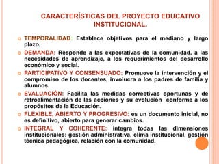 CARACTERÍSTICAS DEL PROYECTO EDUCATIVO
                       INSTITUCIONAL.

   TEMPORALIDAD: Establece objetivos para el mediano y largo
    plazo.
   DEMANDA: Responde a las expectativas de la comunidad, a las
    necesidades de aprendizaje, a los requerimientos del desarrollo
    económico y social.
   PARTICIPATIVO Y CONSENSUADO: Promueve la intervención y el
    compromiso de los docentes, involucra a los padres de familia y
    alumnos.
   EVALUACIÓN: Facilita las medidas correctivas oportunas y de
    retroalimentación de las acciones y su evolución conforme a los
    propósitos de la Educación.
   FLEXIBLE, ABIERTO Y PROGRESIVO: es un documento inicial, no
    es definitivo, abierto para generar cambios.
   INTEGRAL Y COHERENTE: integra todas las dimensiones
    institucionales: gestión administrativa, clima institucional, gestión
    técnica pedagógica, relación con la comunidad.
 