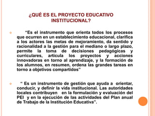 ¿QUÉ ES EL PROYECTO EDUCATIVO
                 INSTITUCIONAL?

       “Es el instrumento que orienta todos los procesos
    que ocurren en un establecimiento educacional, clarifica
    a los actores las metas de mejoramiento, da sentido y
    racionalidad a la gestión para el mediano o largo plazo,
    permite la toma de decisiones pedagógicas y
    curriculares, articula los proyectos y acciones
    innovadoras en torno al aprendizaje, y la formación de
    los alumnos, en resumen, ordena las grandes tareas en
    torno a objetivos compartidos”


     “ Es un instrumento de gestión que ayuda a orientar,
    conducir, y definir la vida institucional. Las autoridades
    locales contribuyen en la formulación y evaluación del
    PEI y en la ejecución de las actividades del Plan anual
    de Trabajo de la Institución Educativa”.
 
