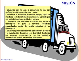 MISIÓN
        - Educamos para la vida, la democracia, la paz, con
        profundo sentido humanista, ético y moral.
        - Formamos al estudiante de manera integral, capaz de
        insertarse en la transformación del mundo, luchando por
        una sociedad más justa, solidaria y humana.
        - Ofertamos una educación de calidad, con recursos
        tecnológicos de punta y servicios educativos
        especializados dentro del ámbito educativo de su
        competencia.
        - Educamos para el desarrollo del pensamiento, la ciencia
        y la investigación. Educamos en la diversidad. Contamos
        con docentes comprometidos con los propósitos
        institucionales sujetos a evaluación permanente.




                                                                         25


Rafael Riofrío Tacuri
 
