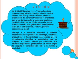 V I S I Ó N
La Unidad Educativa “.........” forma hombres y
mujeres integrados/as consigo mismo, con los
demás, con Dios y con la creación, desde la
experiencia del carisma franciscano, orientados
con la luz del evangelio y como una opción en
beneficio de todos sin distinción social, en un
mundo cada vez más globalizado y competitivo
tanto en el ámbito social, cultural, político,
económico y moral.
Entrega a la sociedad hombres y mujeres
capacitados con aptitudes de liderazgo, creativos,
productivos y humanísticos con interés por la
investigación científica y tecnológica, que se
integren al mundo laboral y/o continúen sus
estudios superiores, garantizando un futuro digno
de respeto y consideración útil a la familia y
sociedad.
                                                     31
 