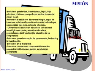 MISIÓN
        -Educamos para la vida, la democracia, la paz, bajo
        principios cristianos, con profundo sentido humanista,
        ético y moral.
        -Formamos al estudiante de manera integral, capaz de
        insertarse en la transformación del mundo, luchando por
        una sociedad más justa, solidaria y humana.
        - Ofertamos una educación de calidad, con recursos
        tecnológicos de punta y servicios educativos
        especializados dentro del ámbito educativo de su
        competencia.
        -Educamos para el desarrollo del pensamiento, la ciencia y
        la investigación.
        -Educamos en la diversidad.
        -Contamos con docentes comprometidos con los
        propósitos institucionales sujetos a evaluación
        permanente.



                                                                          37


Rafael Riofrío Tacuri
 