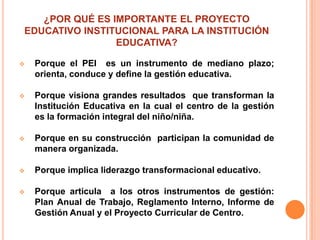 ¿POR QUÉ ES IMPORTANTE EL PROYECTO
EDUCATIVO INSTITUCIONAL PARA LA INSTITUCIÓN
                EDUCATIVA?

   Porque el PEI es un instrumento de mediano plazo;
    orienta, conduce y define la gestión educativa.

   Porque visiona grandes resultados que transforman la
    Institución Educativa en la cual el centro de la gestión
    es la formación integral del niño/niña.

   Porque en su construcción participan la comunidad de
    manera organizada.

   Porque implica liderazgo transformacional educativo.

   Porque articula a los otros instrumentos de gestión:
    Plan Anual de Trabajo, Reglamento Interno, Informe de
    Gestión Anual y el Proyecto Curricular de Centro.
 