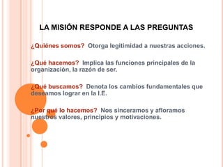 LA MISIÓN RESPONDE A LAS PREGUNTAS

¿Quiénes somos? Otorga legitimidad a nuestras acciones.

¿Qué hacemos? Implica las funciones principales de la
organización, la razón de ser.

¿Qué buscamos? Denota los cambios fundamentales que
deseamos lograr en la I.E.

¿Por qué lo hacemos? Nos sinceramos y afloramos
nuestros valores, principios y motivaciones.
 
