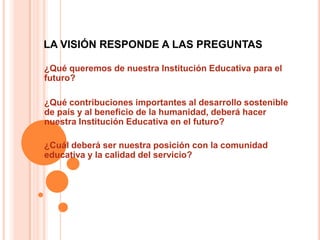 LA VISIÓN RESPONDE A LAS PREGUNTAS

¿Qué queremos de nuestra Institución Educativa para el
futuro?

¿Qué contribuciones importantes al desarrollo sostenible
de país y al beneficio de la humanidad, deberá hacer
nuestra Institución Educativa en el futuro?

¿Cuál deberá ser nuestra posición con la comunidad
educativa y la calidad del servicio?
 