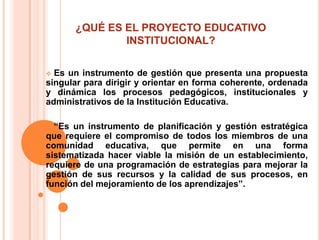 ¿QUÉ ES EL PROYECTO EDUCATIVO
              INSTITUCIONAL?

 Es un instrumento de gestión que presenta una propuesta
singular para dirigir y orientar en forma coherente, ordenada
y dinámica los procesos pedagógicos, institucionales y
administrativos de la Institución Educativa.

 “Es un instrumento de planificación y gestión estratégica
que requiere el compromiso de todos los miembros de una
comunidad educativa, que permite en una forma
sistematizada hacer viable la misión de un establecimiento,
requiere de una programación de estrategias para mejorar la
gestión de sus recursos y la calidad de sus procesos, en
función del mejoramiento de los aprendizajes”.
 