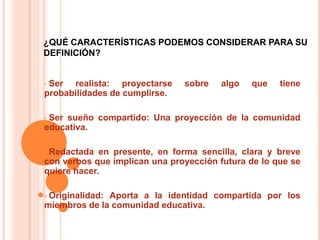 ¿QUÉ CARACTERÍSTICAS PODEMOS CONSIDERAR PARA SU
DEFINICIÓN?


•Ser realista: proyectarse     sobre    algo   que   tiene
probabilidades de cumplirse.

•Ser sueño compartido: Una proyección de la comunidad
educativa.

•Redactada en presente, en forma sencilla, clara y breve
con verbos que implican una proyección futura de lo que se
quiere hacer.

•Originalidad: Aporta a la identidad compartida por los
miembros de la comunidad educativa.
 