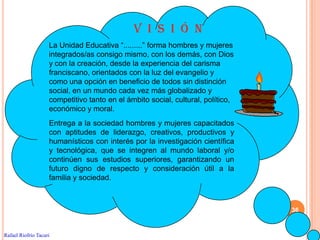 V I S I Ó N
                    La Unidad Educativa “.........” forma hombres y mujeres
                    integrados/as consigo mismo, con los demás, con Dios
                    y con la creación, desde la experiencia del carisma
                    franciscano, orientados con la luz del evangelio y
                    como una opción en beneficio de todos sin distinción
                    social, en un mundo cada vez más globalizado y
                    competitivo tanto en el ámbito social, cultural, político,
                    económico y moral.
                    Entrega a la sociedad hombres y mujeres capacitados
                    con aptitudes de liderazgo, creativos, productivos y
                    humanísticos con interés por la investigación científica
                    y tecnológica, que se integren al mundo laboral y/o
                    continúen sus estudios superiores, garantizando un
                    futuro digno de respecto y consideración útil a la
                    familia y sociedad.



                                                                                 36


Rafael Riofrío Tacuri
 