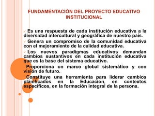 FUNDAMENTACIÓN DEL PROYECTO EDUCATIVO
                INSTITUCIONAL

 Es una respuesta de cada institución educativa a la
diversidad intercultural y geográfica de nuestro país.
 Genera un compromiso de la comunidad educativa
con el mejoramiento de la calidad educativa.
 Los nuevos paradigmas educativos demandan
cambios sustantivos en cada institución educativa
que es la base del sistema educativo.
Proporciona un marco global sistemático y con
visión de futuro.
Constituye una herramienta para liderar cambios
planificados en la Educación, en contextos
específicos, en la formación integral de la persona.
 