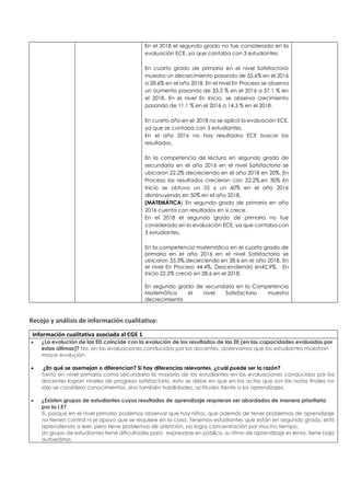 En el 2018 el segundo grado no fue considerado en la
evaluación ECE, ya que contaba con 3 estudiantes.
En cuarto grado de primaria en el nivel Satisfactorio
muestra un decrecimiento pasando de 55.6% en el 2016
a 28.6% en el año 2018. En el nivel En Proceso se observa
un aumento pasando de 33.3 % en el 2016 a 57.1 % en
el 2018. En el nivel En Inicio, se observa crecimiento
pasando de 11.1 % en el 2016 a 14.3 % en el 2018.
En cuarto año en el 2018 no se aplicó la evaluación ECE,
ya que se contaba con 3 estudiantes.
En el año 2016 no hay resultados ECE buscar los
resultados.
En la competencia de lectura en segundo grado de
secundaria en el año 2016 en el nivel Satisfactorio se
ubicaron 22.2% decreciendo en el año 2018 en 20%. En
Proceso los resultados crecieron con 22.2%.en 30% En
Inicio se obtuvo un 55 y un 60% en el año 2016
disminuyendo en 50% en el año 2018.
(MATEMÁTICA) En segundo grado de primaria en año
2016 cuenta con resultados en si crece.
En el 2018 el segundo grado de primaria no fue
considerado en la evaluación ECE, ya que contaba con
3 estudiantes.
En la competencia matemática en el cuarto grado de
primaria en el año 2016 en el nivel Satisfactorio se
ubicaron 33.3%.decerciendo en 28.6 en el año 2018. En
el nivel En Proceso 44.4%. Descendiendo en42.9% En
Inicio 22.2% creció en 28.6 en el 2018.
En segundo grado de secundaria en la Competencia
Matemática el nivel Satisfactorio muestra
decrecimiento
Recojo y análisis de información cualitativa:
Información cualitativa asociada al CGE 1
• ¿La evolución de las ED coincide con la evolución de los resultados de las EE (en las capacidades evaluadas por
estas últimas)? No, en las evaluaciones conducidas por los docentes, observamos que los estudiantes muestran
mayor evolución.
• ¿En qué se asemejan o diferencian? Si hay diferencias relevantes, ¿cuál puede ser la razón?
Tanto en nivel primaria como secundaria la mayoría de los estudiantes en las evaluaciones conducidas por los
docentes logran niveles de progreso satisfactorio, esto se debe en que en las actas que son las notas finales no
sólo se considera conocimientos, sino también habilidades, actitudes frente a los aprendizajes,
• ¿Existen grupos de estudiantes cuyos resultados de aprendizaje requieran ser abordados de manera prioritaria
por la I.E?
Sí, porque en el nivel primario podemos observar que hay niños, que además de tener problemas de aprendizaje
no tienen control ni el apoyo que se requiere en la casa. Tenemos estudiantes que están en segundo grado, está
aprendiendo a leer, pero tiene problemas de atención, no logra concentración por mucho tiempo.
Un grupo de estudiantes tiene dificultades para expresarse en público, su ritmo de aprendizaje es lento, tiene baja
autoestima.
 