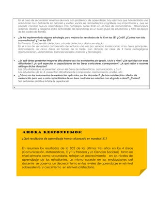 En el caso de secundaria tenemos alumnos con problemas de aprendizaje, hay alumnos que han recibido una
educación muy deficiente en primaria y existen vacíos en competencias cognitivas muy importantes y que no
permite construir nuevos aprendizajes más complejos, sobre todo en el área de matemáticas. Observamos
además desidia y desgano en las actividades de aprendizaje en un buen grupo de estudiantes y falta de apoyo
de los padres de familia.
• ¿Se ha implementado alguna estrategia para mejorar los resultados de la IE en las EE? ¿Cuál? ¿Cuáles han sido
sus resultados? ¿Y en las ED?
En Primaria, Comprensión de lectura, a través de lecturas diarias en el aula.
En el caso de secundaria comprensión de lecturas una vez por semana involucrando a las áreas principales,
reforzamiento de cinco áreas en horario de la tarde, con dictado de clase de 2 horas pedagógicas
(Comunicación, Matemáticas, Ciencias Sociales y Ciencia y Tecnología).
• ¿En qué áreas presentan mayores dificultades las y los estudiantes por grado, ciclo o nivel? ¿De qué tipo son esas
dificultades? ¿A qué aspectos o capacidades de las áreas curriculares corresponden? ¿A qué razón o razones
atribuye dicha situación?
Las dificultades que se presentan son en las áreas de matemáticas, comunicación, y C y T.
Los estudiantes de la I.E. presentan dificultades de comprensión, razonamiento, análisis, etc.
• ¿Cómo son los instrumentos de evaluación aplicados por los docentes? ¿Se han establecido criterios de
evaluación para una o más capacidades de un área curricular en relación con el grado o nivel? ¿Cuáles?
Son deficientes debido a la falta de capacitación
•
AHORA RESPONDEMOS:
¿Qué resultados de aprendizaje hemos alcanzado en nuestra I.E.?
En resumen los resultados de la ECE de los últimos tres años en las 4 áreas
(Comunicación, Matemáticas, C y T y Persona y /o Ciencias Sociales) tanto en
nivel primario como secundaria, reflejan un decrecimiento en los niveles de
aprendizaje de los estudiantes. Lo mismo sucede en las evaluaciones del
docente se observa un decrecimiento en los niveles de aprendizaje en el nivel
sobresaliente, y crecimiento en el nivel satisfactorio.
 