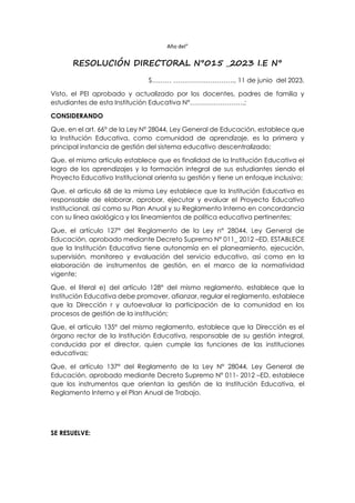 Año del”
RESOLUCIÓN DIRECTORAL N°015 _2023 I.E N°
S……… ………………………., 11 de junio del 2023.
Visto, el PEI aprobado y actualizado por los docentes, padres de familia y
estudiantes de esta Institución Educativa N°…………………….;
CONSIDERANDO
Que, en el art. 66° de la Ley N° 28044, Ley General de Educación, establece que
la Institución Educativa, como comunidad de aprendizaje, es la primera y
principal instancia de gestión del sistema educativo descentralizado;
Que, el mismo artículo establece que es finalidad de la Institución Educativa el
logro de los aprendizajes y la formación integral de sus estudiantes siendo el
Proyecto Educativo Institucional orienta su gestión y tiene un enfoque inclusivo;
Que, el artículo 68 de la misma Ley establece que la Institución Educativa es
responsable de elaborar, aprobar, ejecutar y evaluar el Proyecto Educativo
Institucional, así como su Plan Anual y su Reglamento Interno en concordancia
con su línea axiológica y los lineamientos de política educativa pertinentes;
Que, el artículo 127° del Reglamento de la Ley n° 28044, Ley General de
Educación, aprobado mediante Decreto Supremo N° 011_ 2012 –ED, ESTABLECE
que la Institución Educativa tiene autonomía en el planeamiento, ejecución,
supervisión, monitoreo y evaluación del servicio educativo, así como en la
elaboración de instrumentos de gestión, en el marco de la normatividad
vigente;
Que, el literal e) del artículo 128° del mismo reglamento, establece que la
Institución Educativa debe promover, afianzar, regular el reglamento, establece
que la Dirección r y autoevaluar la participación de la comunidad en los
procesos de gestión de la institución;
Que, el artículo 135° del mismo reglamento, establece que la Dirección es el
órgano rector de la Institución Educativa, responsable de su gestión integral,
conducida por el director, quien cumple las funciones de las instituciones
educativas;
Que, el artículo 137° del Reglamento de la Ley N° 28044, Ley General de
Educación, aprobado mediante Decreto Supremo N° 011- 2012 –ED, establece
que los instrumentos que orientan la gestión de la Institución Educativa, el
Reglamento Interno y el Plan Anual de Trabajo.
SE RESUELVE:
 