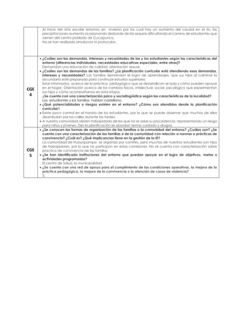 Al inicio del año escolar estamos en invierno por los cual hay un aumento del caudal en el río, las
precipitaciones aumenta ocasionando desborde de las sequias dificultando el camino de estudiantes que
vienen del centro poblado de Cucapunco.
No se han realizado simulacros ni protocolos.
CGE
4
• ¿Cuáles son las demandas, intereses y necesidades de las y los estudiantes según las características del
entorno (diferencias individuales, necesidades educativas especiales, entre otras)?
Demandan una educación de calidad, orientación sexual.
• ¿Cuáles son las demandas de las familias? ¿La planificación curricular está atendiendo esas demandas,
intereses y necesidades? Las familias demandan el logro de aprendizajes, que sus hijos al culminar la
secundaria esté preparado para continuar estudios superiores.
Estar informados acerca de la práctica pedagógico que se desarrolla en el aula y cómo pueden apoyar
en el hogar, Orientación acerca de los cambios físicos, intelectual, social, psicológico que experimentan
sus hijos y cómo acompañarnos en esta etapa.
¿Se cuenta con una caracterización psico y sociolingüística según las características de la localidad?
Los estudiantes y las familias hablan castellano.
• ¿Qué potencialidades o riesgos existen en el entorno? ¿Cómo son atendidos desde la planificación
curricular?
• Existe poco control en el horario de los estudiantes, por lo que se puede observar que muchos de ellos
deambulan por las calles durante las tardes.
• A nuestra comunidad vienen trabajadores de los que no se sabe su procedencia, representando un riesgo
para niños y jóvenes. Des la planificación se abordan temas cuidado y drogas.
CGE
5
• ¿Se conocen las formas de organización de las familias o la comunidad del entorno? ¿Cuáles son? ¿Se
cuenta con una caracterización de las familias o de la comunidad con relación a normas o prácticas de
convivencia? ¿Cuál es? ¿Qué implicancias tiene en la gestión de la IE?
La comunidad de Huayopampa se organiza por comités, pero muchos de nuestros estudiantes son hijos
de trabajadores, por lo que no participan en estas comisiones. No se cuenta con caracterización sobre
practica de convivencia de las familias
• ¿Se han identificado instituciones del entorno que puedan apoyar en el logro de objetivos, metas o
actividades programadas?
El centro de Salud, la municipalidad
• ¿Se cuenta con una red de apoyo para el cumplimiento de las condiciones operativas, la mejora de la
práctica pedagógica, la mejora de la convivencia o la atención de casos de violencia?
Sí
 