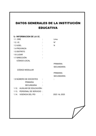 DATOS GENERALES DE LA INSTITUCIÓN
EDUCATIVA
I.- INFORMACION DE LA I.E.
1.1. DRE : Lima
1.2. I.E. : N°
1.3 UGEL : N
1.4 PROVINCIA :
1.5 DISTRITO :
1.6 LUGAR :
1.7 DIRECCIÓN :
CÓDIGO LOCAL
PRIMARIA:
SECUNDARIA:
CÓDIGO MODULAR
PRIMARIA:
SECUNDARIA:
1.8 NÚMERO DE DOCENTES : :
PRIMARIA :
SECUNDARIA :
1.12. AUXILIAR DE EDUCACIÓN :
1.13. PERSONAL DE SERVICIO :
1.14. VIGENCIA DEL PEI : 2023 AL 2025
 