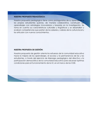 NUESTRA PROPUESTA PEDAGÓGICA:
Nuestra propuesta pedagógica tiene como protagonistas de su aprendizaje a
los propios estudiantes quienes, de manera colaborativa, construyen sus
aprendizajes con estrategias innovadoras y basadas en la investigación. Se
toma en cuenta sus características culturales y lingüísticas y se desarrollan y
evalúan competencias que parten de los saberes y valores de la cultura local y
los articulan con nuevos conocimientos.
NUESTRA PROPUESTA DE GESTIÓN:
Nuestra propuesta de gestión orienta los esfuerzos de la comunidad educativa
hacia la mejora de los aprendizajes, el acceso y la permanencia de las y los
estudiantes, a través del ejercicio de liderazgo pedagógico del directivo y la
participación democrática de la comunidad educativa para alcanzar óptimas
condiciones para el funcionamiento de la I.E. en el marco de los CGE.
 