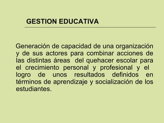 GESTION EDUCATIVA Generación de capacidad de una organización y de sus actores para combinar acciones de las distintas áreas  del quehacer escolar para el crecimiento personal y profesional y el  logro de unos resultados definidos en términos de aprendizaje y socialización de los estudiantes. 
