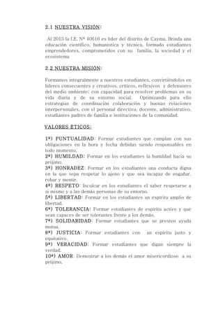 2.1 NUESTRA VISIÓN:

 Al 2015 la I.E. Nº 40616 es líder del distrito de Cayma, Brinda una
educación científico, humanística y técnica, formado estudiantes
emprendedores, comprometidos con su familia, la sociedad y el
ecosistema

2.2 NUESTRA MISIÓN:

Formamos integralmente a nuestros estudiantes, convirtiéndolos en
líderes consecuentes y creativos, críticos, reflexivos y defensores
del medio ambiente; con capacidad para resolver problemas en su
vida diaria y de su entorno social.          Optimizando para ello
estrategias de coordinación colaboración y buenas relaciones
interpersonales, con el personal directivo, docente, administrativo,
estudiantes padres de familia e instituciones de la comunidad.

VALORES ÉTICOS:

1º) PUNTUALIDAD: Formar estudiantes que cumplan con sus
obligaciones en la hora y fecha debidas siendo responsables en
todo momento.
2º) HUMILDAD: Formar en los estudiantes la humildad hacia su
prójimo.
3º) HONRADEZ: Formar en los estudiantes una conducta digna
en la que sepa respetar lo ajeno y que sea incapaz de engañar,
robar y mentir.
4º) RESPETO: Inculcar en los estudiantes el saber respetarse a
si mismo y a las demás personas de su entorno.
5º) LIBERTAD: Formar en los estudiantes un espíritu amplio de
libertad.
6º) TOLERANCIA: Formar estudiantes de espíritu activo y que
sean capaces de ser tolerantes frente a los demás.
7º) SOLIDARIDAD: Formar estudiantes que se presten ayuda
mutua.
8º) JUSTICIA: Formar estudiantes con un espíritu justo y
equitativo.
9º) VERACIDAD: Formar estudiantes que digan siempre la
verdad.
10º) AMOR: Demostrar a los demás el amor misericordioso a su
prójimo.
 