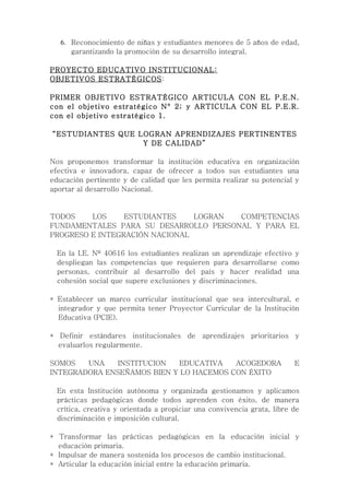 6. Reconocimiento de niñas y estudiantes menores de 5 años de edad,
      garantizando la promoción de su desarrollo integral.

PROYECTO EDUCATIVO INSTITUCIONAL:
OBJETIVOS ESTRATÉGICOS:

PRIMER OBJETIVO ESTRATÉGICO ARTICULA CON EL P.E.N.
con el objetivo estratégico N° 2; y ARTICULA CON EL P.E.R.
con el objetivo estratégico 1.

“ESTUDIANTES QUE LOGRAN APRENDIZAJES PERTINENTES
                  Y DE CALIDAD”

Nos proponemos transformar la institución educativa en organización
efectiva e innovadora, capaz de ofrecer a todos sus estudiantes una
educación pertinente y de calidad que les permita realizar su potencial y
aportar al desarrollo Nacional.


TODOS    LOS     ESTUDIANTES    LOGRAN COMPETENCIAS
FUNDAMENTALES PARA SU DESARROLLO PERSONAL Y PARA EL
PROGRESO E INTEGRACIÓN NACIONAL

  En la I.E. Nº 40616 los estudiantes realizan un aprendizaje efectivo y
  despliegan las competencias que requieren para desarrollarse como
  personas, contribuir al desarrollo del país y hacer realidad una
  cohesión social que supere exclusiones y discriminaciones.

* Establecer un marco curricular institucional que sea intercultural, e
  integrador y que permita tener Proyector Curricular de la Institución
  Educativa (PCIE).

* Definir estándares institucionales de aprendizajes prioritarios y
  evaluarlos regularmente.

SOMOS   UNA   INSTITUCION   EDUCATIVA    ACOGEDORA                       E
INTEGRADORA ENSEÑAMOS BIEN Y LO HACEMOS CON ÉXITO

  En esta Institución autónoma y organizada gestionamos y aplicamos
  prácticas pedagógicas donde todos aprenden con éxito, de manera
  crítica, creativa y orientada a propiciar una convivencia grata, libre de
  discriminación e imposición cultural.

* Transformar las prácticas pedagógicas en la educación inicial y
  educación primaria.
* Impulsar de manera sostenida los procesos de cambio institucional.
* Articular la educación inicial entre la educación primaria.
 