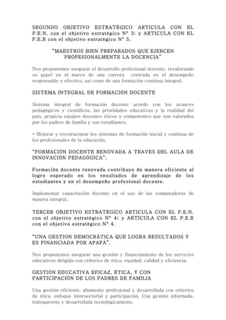 SEGUNDO OBJETIVO ESTRATÉGICO ARTICULA CON EL
P.E.N. con el objetivo estratégico N° 3; y ARTICULA CON EL
P.E.R con el objetivo estratégico N° 5.

         “MAESTROS BIEN PREPARADOS QUE EJERCEN
            PROFESIONALMENTE LA DOCENCIA”

Nos proponemos asegurar el desarrollo profesional docente, revalorando
su papel en el marco de una carrera centrada en el desempeño
responsable y efectivo, así como de una formación continua integral.

SISTEMA INTEGRAL DE FORMACIÓN DOCENTE

Sistema integral de formación docente acorde con los avances
pedagógicos y científicos, las prioridades educativas y la realidad del
país, propicia equipos docentes éticos y competentes que son valorados
por los padres de familia y sus estudiantes.

* Mejorar y reestructurar los sistemas de formación inicial y continua de
los profesionales de la educación.

“FORMACIÓN DOCENTE RENOVADA A TRAVES DEL AULA DE
INNOVACIÓN PEDAGÓGICA”.

Formación docente renovada contribuye de manera eficiente al
logro esperado en los resultados de aprendizaje de los
estudiantes y en el desempeño profesional docente.

Implementar capacitación docente en el uso de las computadoras de
manera integral.

TERCER OBJETIVO ESTRATÉGICO ARTICULA CON EL P.E.N.
con el objetivo estratégico N° 4; y ARTICULA CON EL P.E.R
con el objetivo estratégico N° 4.

“UNA GESTION DEMOCRÁTICA QUE LOGRA RESULTADOS Y
ES FINANCIADA POR APAFA”.

Nos proponemos asegurar una gestión y financiamiento de los servicios
educativos dirigida con criterios de ética, equidad, calidad y eficiencia.

GESTIÓN EDUCATIVA EFICAZ, ÉTICA, Y CON
PARTICIPACIÓN DE LOS PADRES DE FAMILIA

Una gestión eficiente, altamente profesional y desarrollada con criterios
de ética, enfoque intersectorial y participación. Una gestión informada,
transparente y desarrollada tecnológicamente.
 