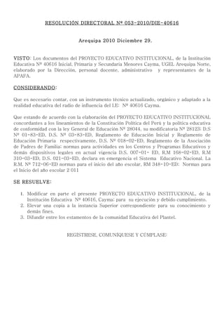 RESOLUCIÓN DIRECTORAL Nº 053-2010/DIE-40616


                              Arequipa 2010 Diciembre 29.


VISTO: Los documentos del PROYECTO EDUCATIVO INSTITUCIONAL, de la Institución
Educativa Nº 40616 Inicial, Primaria y Secundaria Menores Cayma, UGEL Arequipa Norte,
elaborado por la Dirección, personal docente, administrativo y representantes de la
APAFA.

CONSIDERANDO:

Que es necesario contar, con un instrumento técnico actualizado, orgánico y adaptado a la
realidad educativa del radio de influencia del I.E: Nº 40616 Cayma.

Que estando de acuerdo con la elaboración del PROYECTO EDUCATIVO INSTITUCIONAL
concordantes a los lineamientos de la Constitución Política del Perú y la política educativa
de conformidad con la ley General de Educación Nº 28044, su modificatoria Nº 28123; D.S
Nº 01-83-ED, D.S. Nº 03-83-ED, Reglamento de Educación Inicial y Reglamento de
Educación Primaria respectivamente, D.S. Nº 018-02-ED, Reglamento de la Asociación
de Padres de Familia; normas para actividades en los Centros y Programas Educativos y
demás dispositivos legales en actual vigencia D.S. 007-01- ED, R,M 168-02-ED, R.M
310-03-ED, D.S. 021-03-ED, declara en emergencia el Sistema Educativo Nacional. La
R.M. Nº 712-06-ED normas para el inicio del año escolar, RM 348-10-ED; Normas para
el Inicio del año escolar 2 011

SE RESUELVE:

   1. Modificar en parte el presente PROYECTO EDUCATIVO INSTITUCIONAL, de la
      Institución Educativa Nº 40616, Cayma; para su ejecución y debido cumplimiento.
   2. Elevar una copia a la instancia Superior correspondiente para su conocimiento y
      demás fines.
   3. Difundir entre los estamentos de la comunidad Educativa del Plantel.


                        REGÍSTRESE, COMUNÍQUESE Y CÚMPLASE:
 
