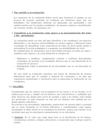 4. Dar sentido a la evaluación:

    Los momentos de la evaluación deben servir para fortalecer al alumno en sus
    procesó de avanzar, poniendo en evidencia sus fortalezas antes que sus
    debilidades. Sus limitaciones debieran ser planteadas con naturalidad y con
    espíritu positivo por los propios estudiantes; sin mostrar sorpresa o mortificación,
    sin censurar, ironías, sin amenazas, etc.

  5. Considerar a la evaluación como apoyo a la personalización del trato
     y del aprendizaje:

    La evaluación puede ser muy útil para identificar a los estudiantes con mayores
    dificultades y con mayores potencialidades en ciertos campos y diferenciar tanto
    estrategias de aprendizaje como expectativas de logro. Es decir puede ayudar a
    personalizar la acción pedagógica y a aumentar sus probabilidades de éxito.
    En realidad para ser pertinentes con la diversidad existente en todas las aulas y
    sumirlas como riqueza y no como limitación se requiere de

    -   Habituarse a modificar, complementar sustituir o reafirmar determinadas
        estrategias, de acuerdo a los resultados diversos que se van obteniendo de la
        evaluación de proceso.
    -   Reprogramar según el panorama de las necesidades que se van detectado en
        el gripo.

    De este modo la evaluación constituye una fuente de información de enorme
    importancia para que se corrijan y mejoren las estrategias y no más una
    experiencia atemorizante y destructiva para la autoestima la motivación de los
    estudiantes.

4.6 VALORES :

  Considerando que los valores son la grandeza en las tareas y en los hechos, es la
  nobleza para actuar y cumplir con los deberes, son características y cualidades que
  debe observar uno mismo para servir de ejemplo y guía a los demás, éstos deben
  ser practicados en todo momento no solo por los alumnos sino también por los
  demás agentes educativos.
  De acuerdo a las necesidades, inquietudes, aspiraciones de nuestra niñez y juventud
  que se viene formando en el Centro Educativo y considerándola como agente
  socializador se debe incluir en su enseñanza los diversos valores que existen. en la
  sociedad, para que los practiquen constantemente en su vida diaria.

  1. Justicia: Es el. valor que exige igual trato en la distribución de los bienes,
     recompensas, premios, castigos, privaciones y excepciones que el grupo social lo
     realiza.
 