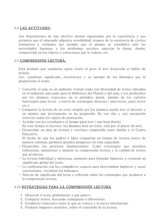 4.8 LAS ACTITUDES:

  Son disposiciones de tipo afectivo mental organizadas por la experiencia y que
  permiten que el educando adquiera sensibilidad, respeto de la existencia de ciertos
  fenómenos y estímulos por ejemplo que el alumno se sensibilice ante las
  necesidades humanas y los problemas sociales, apreciar la forma, diseño,
  composición en los objetos y estructuras que le rodean, etc.

4.9 COMPRENSIÓN LECTORA.

  Está probado que solamente quien siente el gozo al leer desarrolla el hábito de
  lectura.
  Lee, construye significado, reconstruye y se apropia de los mensajes que le
  proporciona el texto.

  - Convertir el aula en un ambiente textual izado con diversidad de textos ubicados
    en el ambiente adecuado para la Biblioteca del Plantel y del aula, y los producidos
    por los alumnos expuestos en el periódico mural, además de los carteles
    funcionales plan lector a través de estrategias diversas ( plan lector, patio lector
    etc.).
  - Compartir la lectura de un texto elegido por los alumnos puede leer el docente o
    un alumno que previamente se ha preparado. En voz alta y con entonación
    correcta según los signos de puntuación.
  - Acordar con los estudiantes el tiempo para leer ( una hora diaria)
    En este tiempo el docente, los alumnos leen un texto, solo por el placer de leer.
  - Desarrollar un plan de lectura y escritura compartida entre familia y el Centro
    Educativo.
    El hecho de que los padres e hijos compartan un tiempo de lectura juntos de
    manera continua, permiten grandes progresos en esta capacidad.
  - Desarrollar los procesos fundamentales: Como estrategias que permiten
    reflexionar, monitorear y mejorar la comprensión lectora y la calidad de textos
    que producen.
  - La lectura individual y silenciosa, momento para formular hipótesis y construir un
    significado global del texto.
  - La confrontación con los compañeros espacio para intercambiar hipótesis y sacar
    conclusiones, socializar los hallazgos.
  - Síntesis de significado del texto y reflexión sobre las estrategias que ayudaron a
    la comprensión lectora.

4.10 ESTRATEGIAS PARA LA COMPRENSIÓN LECTORA

   1.   Observar el texto globalmente y por partes.
   2.   Comparar textos, buscando semejanzas o diferencias.
   3.   Establecer relaciones entre lo que se conoce y la nueva información.
   4.   Producir imágenes mentales, sobre el contenido de la lectura.
 