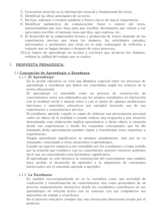 5. Concentrar atención en la información esencial o fundamental del texto.
         6. Identificar las ideas principales de un texto.
         7. Revisar, subrayar o resaltar palabras o frases claves de mayor importancia.
         8. Identificar parámetros de comunicación: Autor o emisor del texto,
            intencionalidad que tuvo ósea para que escribió, destinatario que vienen a ser
            para quien escribió, el mensaje ósea qué dice, qué expresa, etc.
         9. El desarrollo de la comprensión lectora y producción de textos depende de las
            experiencias previas que traen los alumnos, las actividades variadas,
            interesantes y pertinentes que vivan en el aula, estrategias de reflexión y
            reajuste que se hagan durante y después de estos procesos.
         10.Los logros de aprendizaje en lectura y escritura que alcancen los alumnos,
            reflejan la calidad del trabajo que se realice.

5.    PROPUESTA PEDAGÓGICA:

     5.1 Concepción de Aprendizaje y Enseñanza:
        5.1.1 El Aprendizaje:
             En la acción educativa se crea una dinámica especial entre los procesos de
             aprendizaje y enseñanza que deben ser concebidas según los avances de la
             teoría educacional.
             El aprendizaje es entendido como un proceso de construcción de
             conocimientos estos son elaborados por los propios estudiantes en interacción
             con la realidad social y natural solos o con el apoyo de algunas mediaciones
             (personas o materiales educativos por ejemplo) haciendo uso de sus
             experiencias y conocimientos previos.
             El estudiante aprende cuando es capaz de elaborar una presentación personal
             sobre un objeto de la realidad o cuando elabora una respuesta a una situación
             determinada esta elaboración implica aproximarse a dicho objeto ó situación
             desde sus experiencias y desde los esquemas conceptuales que ha ido
             formando dicha aproximación permite captar y transformar estos esquemas y
             experiencias.
             Ningún aprendizaje significativo se produce aisladamente, sino que se va
             enlazando, conectando a otras situaciones ó aprendizajes.
             Cuando un aspecto empieza a ser entendido por los estudiantes o toma sentido
             por la relación que establece con su conocimiento anterior entonces podemos
             decir que su conocimiento esta haciéndose significativo.
             El aprendizaje no solo favorece la construcción del conocimiento sino también
             hace posible el desarrollo de aptitudes y la adquisición de estrategias
             intelectuales así el educando aprende a aprender.

        5.1.2 La Enseñanza:
             Es también reconceptualizada no se la considera como una actividad de
             explicación y transformación de conocimientos sino como generadora de un
             proceso eminentemente interactivo donde los estudiantes contribuyen en sus
             aprendizajes en relación activa con su contexto con sus compañeros sus
             materiales de trabajo y el profesor.
             En el proceso educativo siempre hay uno interacción intencional creada por el
             profesor.
 