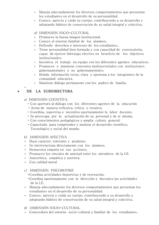 -    Maneja adecuadamente los diversos comportamientos que presentan
                  los estudiantes en el desarrollo de su personalidad.
             -    Conoce, aprecia y cuida su cuerpo, contribuyendo a su desarrollo y
                  adoptando hábitos de conservación de su salud integral y colectiva.

             d)   DIMENSIÓN SOCIO-CULTURAL
             -    Promueve la buena imagen institucional.
             -    Conoce el entorno familiar de los alumnos.
             -    Defiende derechos e intereses de los estudiantes,.
             -    Tiene personalidad bien formada y con capacidad de convocatoria,
                  capaz de ejercer liderazgo efectivo en beneficio de los objetivos
                  institucionales.
             -    Incentiva el trabajo en equipo con los diferentes agentes educativos.
             -    Promueve y mantiene convenios multisectoriales con instituciones
                  gubernamentales y no gubernamentales.
             -    Brinda información veraz, clara y oportuna a los integrantes de la
                  comunidad educativa.
             -    Mantiene diálogo permanente con los padres de familia.
    -
       DE       LA SUBDIRECTORA

    a) DIMENSIÓN COGNITIVA
      - Con apertura al diálogo con los diferentes agentes de la educación
      - Actúa de manera reflexiva, crítica y creativa.
      - Coordina, supervisa e incentiva oportunamente la labor docente.
      - Se preocupa por la actualización de su personal y de sí misma.
      - Con conocimientos pedagógicos y amplia cultura general.
      - Capacitada para comprender y analizar el desarrollo científico,
        Tecnológico y social del mundo.

    b)   DIMENSIÓN AFECTIVA
    -    Buen carácter, tolerante y prudente.
    -    Se interrelaciona directamente con los alumnos.
    -    Demuestra empatía en sus acciones.
    -    Promueve los vínculos de amistad entre los miembros de la I.E.
    -    Autocrítica, empática y asertiva.
    -    Con calidad moral

    c) DIMENSIÓN PSICOMOTRIZ
      -Coordina actividades deportivas y de recreación.
      -Coordina oportunamente con la dirección y docentes las actividades
        de la I.E.
    - Maneja adecuadamente los diversos comportamientos que presentan los
       estudiantes en el desarrollo de su personalidad.
    - Conoce, aprecia y cuida su cuerpo, contribuyendo a su desarrollo y
       adoptando hábitos de conservación de su salud integral y colectiva.

    d) DIMENSIÓN SOCIO-CULTURAL
    - Conocedora del entorno socio-cultural y familiar de los estudiantes.
 